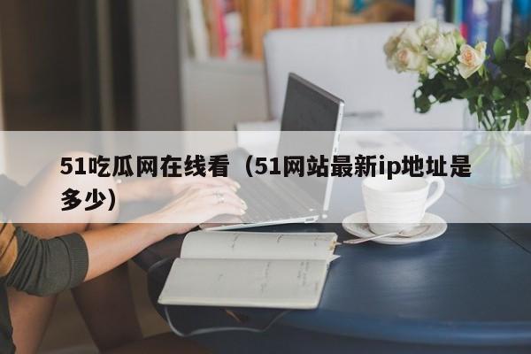 51吃瓜网在线看（51网站最新ip地址是多少）