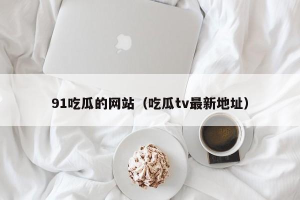 91吃瓜的网站（吃瓜tv最新地址）